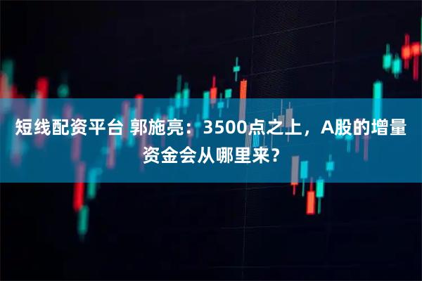 短线配资平台 郭施亮：3500点之上，A股的增量资金会从哪里来？
