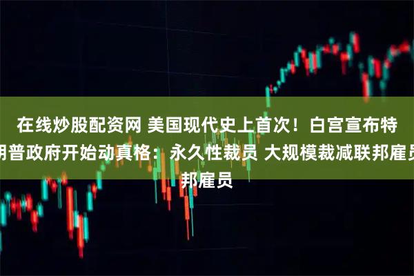 在线炒股配资网 美国现代史上首次！白宫宣布特朗普政府开始动真格：永久性裁员 大规模裁减联邦雇员