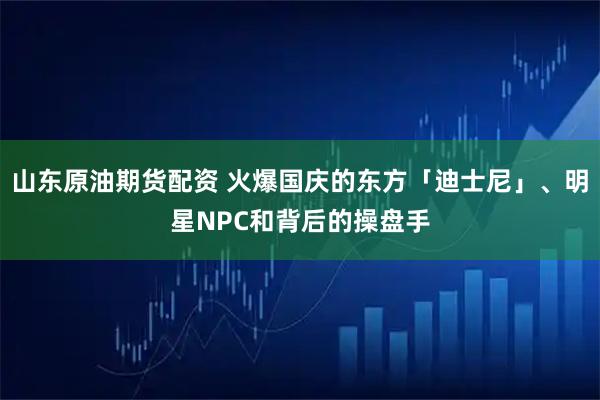 山东原油期货配资 火爆国庆的东方「迪士尼」、明星NPC和背后的操盘手