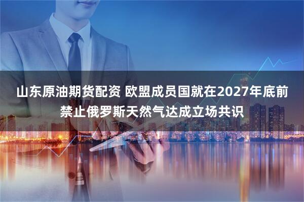山东原油期货配资 欧盟成员国就在2027年底前禁止俄罗斯天然气达成立场共识