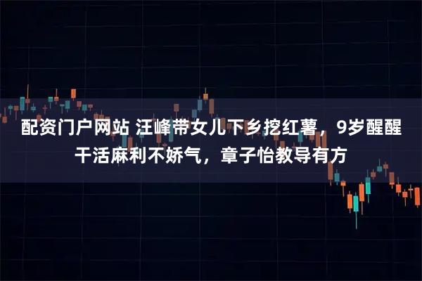 配资门户网站 汪峰带女儿下乡挖红薯，9岁醒醒干活麻利不娇气，章子怡教导有方