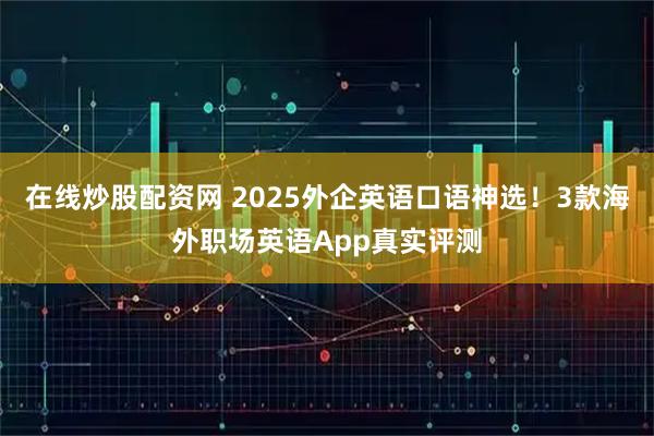 在线炒股配资网 2025外企英语口语神选！3款海外职场英语App真实评测