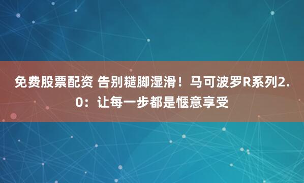免费股票配资 告别糙脚湿滑！马可波罗R系列2.0：让每一步都是惬意享受