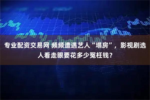 专业配资交易网 频频遭遇艺人“塌房”，影视剧选人看走眼要花多少冤枉钱？