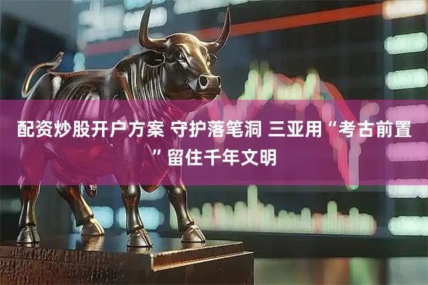 配资炒股开户方案 守护落笔洞 三亚用“考古前置”留住千年文明