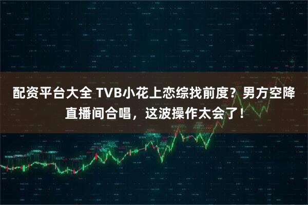 配资平台大全 TVB小花上恋综找前度？男方空降直播间合唱，这波操作太会了！