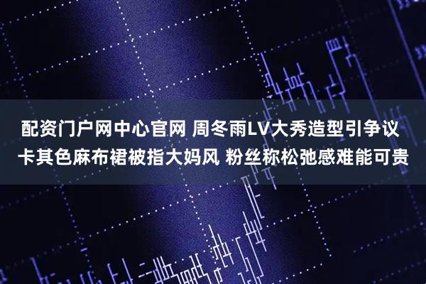 配资门户网中心官网 周冬雨LV大秀造型引争议 卡其色麻布裙被指大妈风 粉丝称松弛感难能可贵