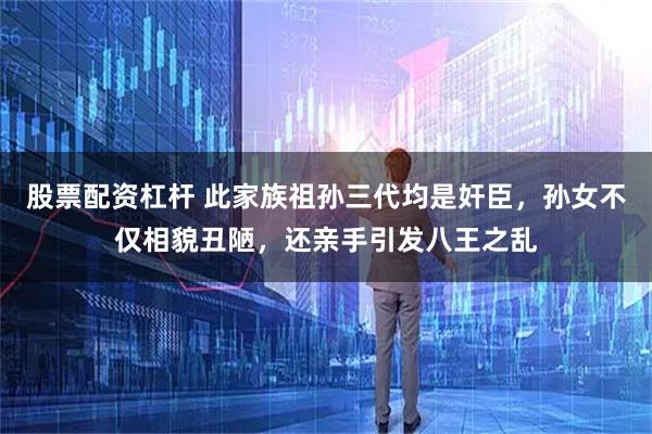 股票配资杠杆 此家族祖孙三代均是奸臣，孙女不仅相貌丑陋，还亲手引发八王之乱