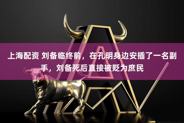 上海配资 刘备临终前，在孔明身边安插了一名副手，刘备死后直接被贬为庶民