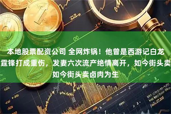 本地股票配资公司 全网炸锅！他曾是西游记白龙马，被谢霆锋打成重伤，发妻六次流产绝情离开，如今街头卖卤肉为生