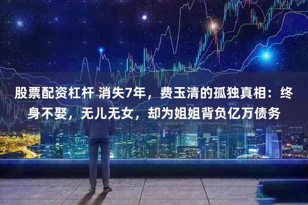 股票配资杠杆 消失7年，费玉清的孤独真相：终身不娶，无儿无女，却为姐姐背负亿万债务