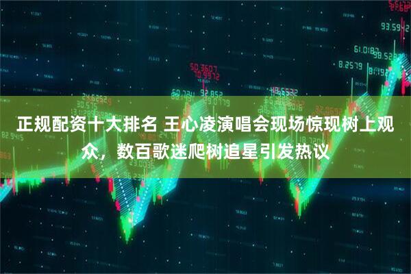 正规配资十大排名 王心凌演唱会现场惊现树上观众，数百歌迷爬树追星引发热议