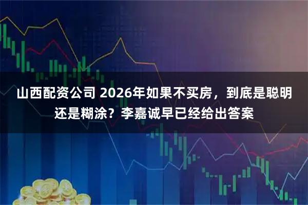 山西配资公司 2026年如果不买房，到底是聪明还是糊涂？李嘉诚早已经给出答案