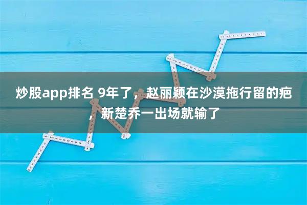 炒股app排名 9年了，赵丽颖在沙漠拖行留的疤，新楚乔一出场就输了