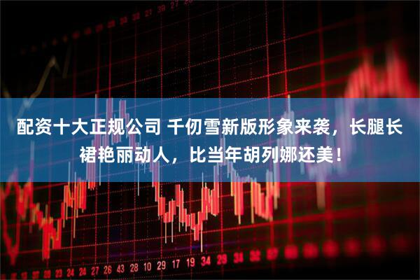 配资十大正规公司 千仞雪新版形象来袭，长腿长裙艳丽动人，比当年胡列娜还美！