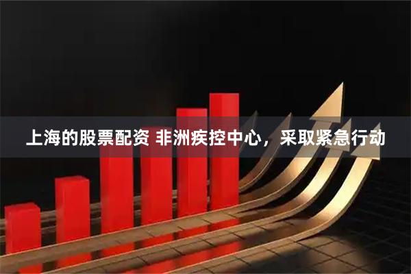 上海的股票配资 非洲疾控中心，采取紧急行动