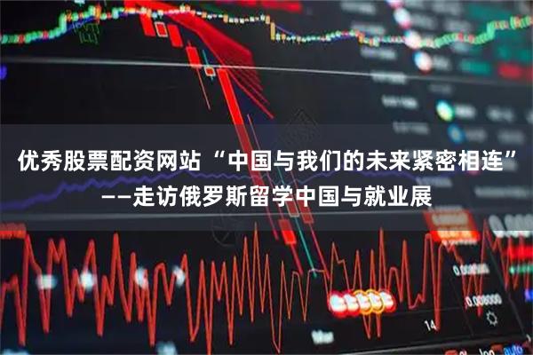 优秀股票配资网站 “中国与我们的未来紧密相连”——走访俄罗斯留学中国与就业展