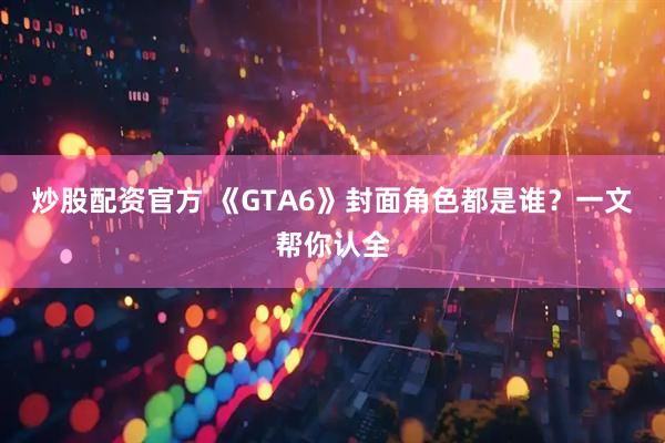 炒股配资官方 《GTA6》封面角色都是谁？一文帮你认全