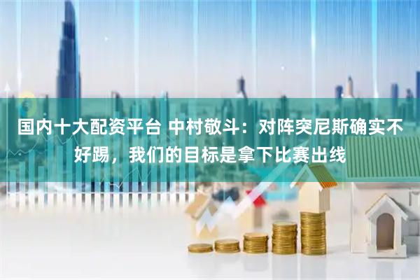 国内十大配资平台 中村敬斗：对阵突尼斯确实不好踢，我们的目标是拿下比赛出线