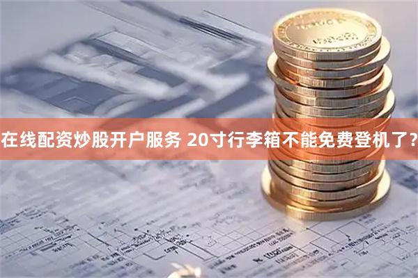 在线配资炒股开户服务 20寸行李箱不能免费登机了？
