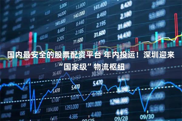 国内最安全的股票配资平台 年内投运！深圳迎来“国家级”物流枢纽